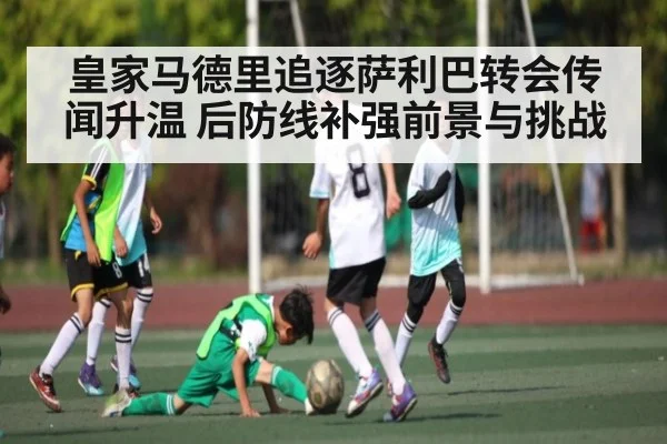 皇家马德里追逐萨利巴转会传闻升温 后防线补强前景与挑战（kaiyun）