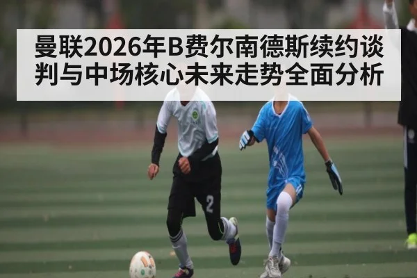 曼联2026年B费尔南德斯续约谈判与中场核心未来走势全面分析 | kaiyun