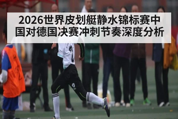 2026世界皮划艇静水锦标赛中国对德国决赛冲刺节奏深度分析